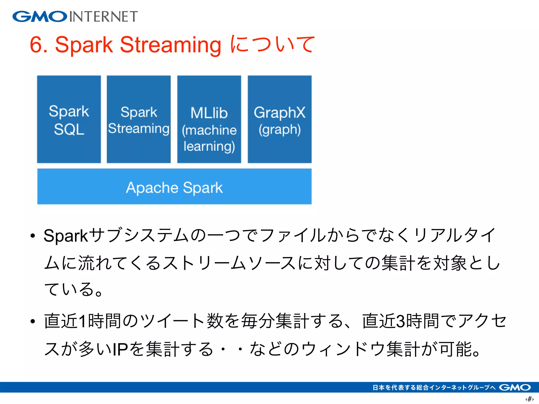 ‹#›
6. Spark Streaming について
!
!
!
!
!
• Sparkサブシステムの一つでファイルからでなくリアルタイ
ムに流れてくるストリームソースに対しての集計を対象とし
ている。
• 直近1時間のツイート数を毎分集計する、直近3時間でアクセ
スが多いIPを集計する・・などのウィンドウ集計が可能。
 