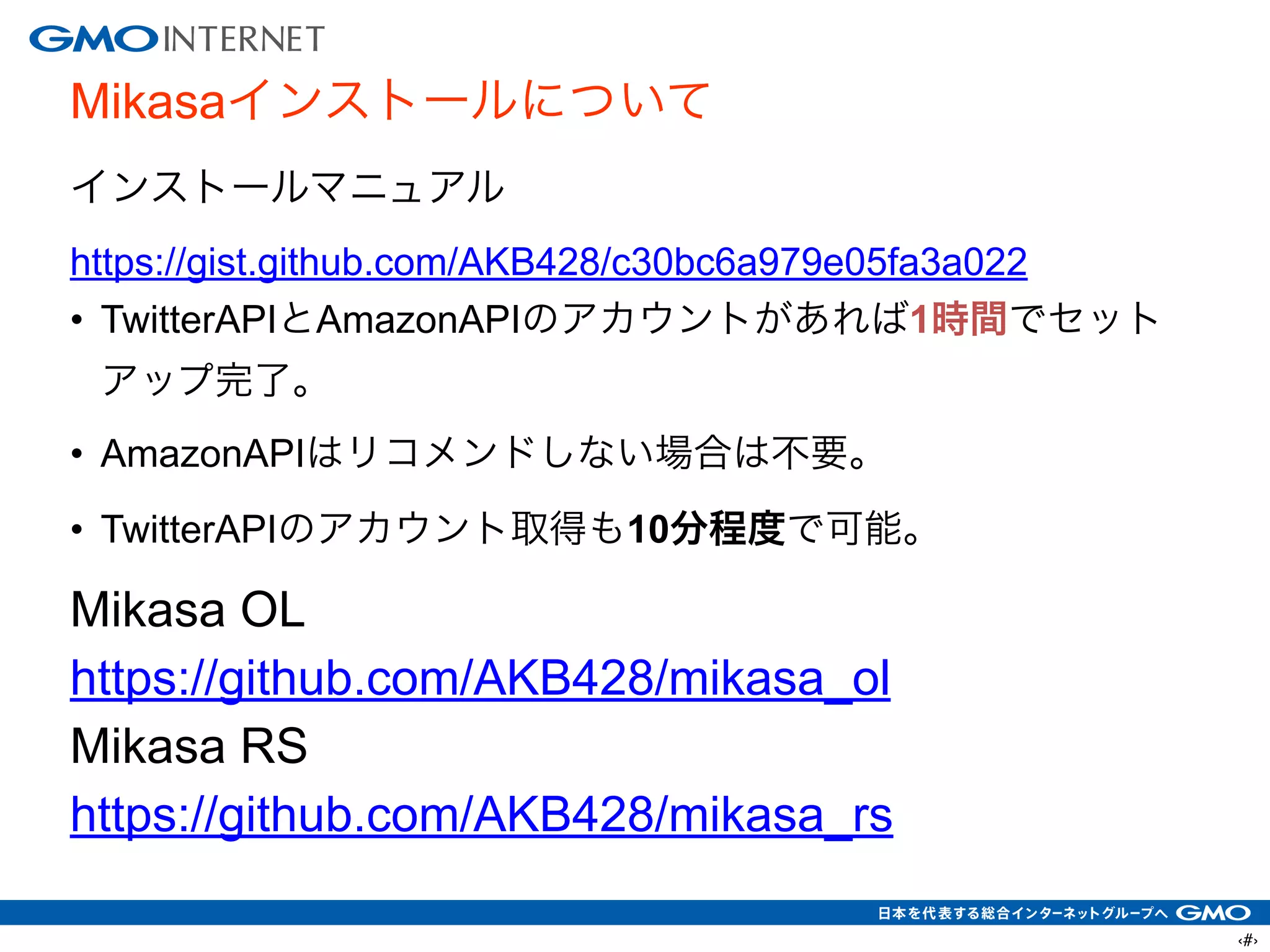 ‹#›
Mikasaインストールについて
インストールマニュアル
https://gist.github.com/AKB428/c30bc6a979e05fa3a022
• TwitterAPIとAmazonAPIのアカウントがあれば1時間でセット
アップ完了。
• AmazonAPIはリコメンドしない場合は不要。
• TwitterAPIのアカウント取得も10分程度で可能。
Mikasa OL
https://github.com/AKB428/mikasa_ol
Mikasa RS
https://github.com/AKB428/mikasa_rs
 
