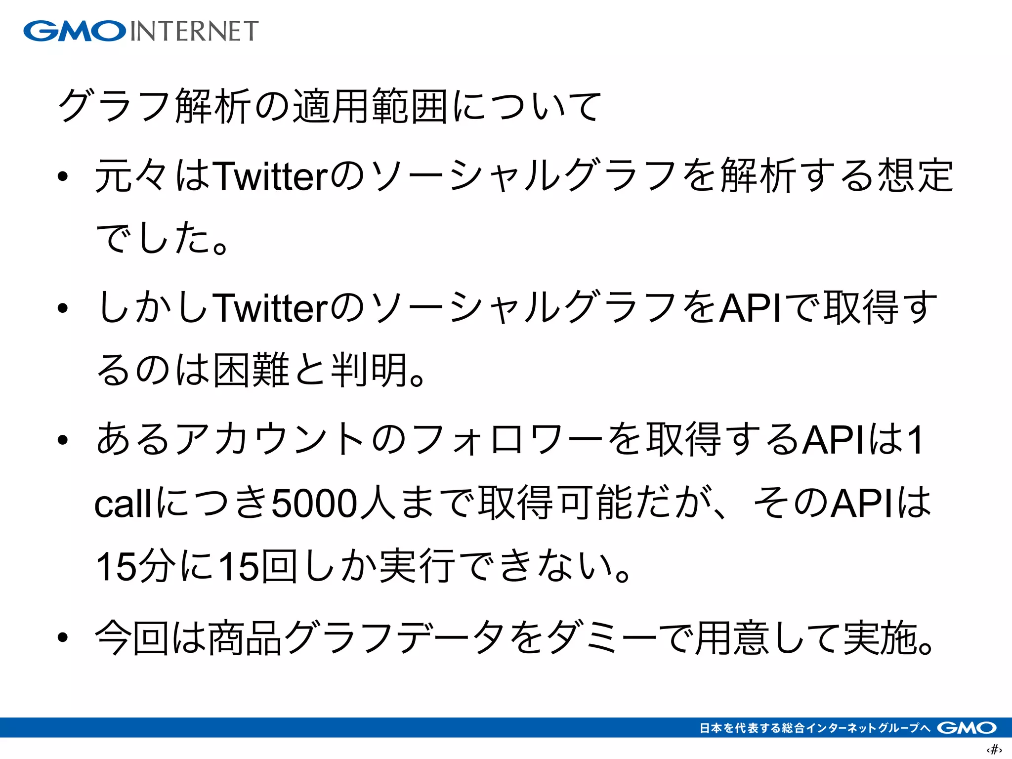 ‹#›
グラフ解析の適用範囲について
• 元々はTwitterのソーシャルグラフを解析する想定
でした。
• しかしTwitterのソーシャルグラフをAPIで取得す
るのは困難と判明。
• あるアカウントのフォロワーを取得するAPIは1
callにつき5000人まで取得可能だが、そのAPIは
15分に15回しか実行できない。
• 今回は商品グラフデータをダミーで用意して実施。
 