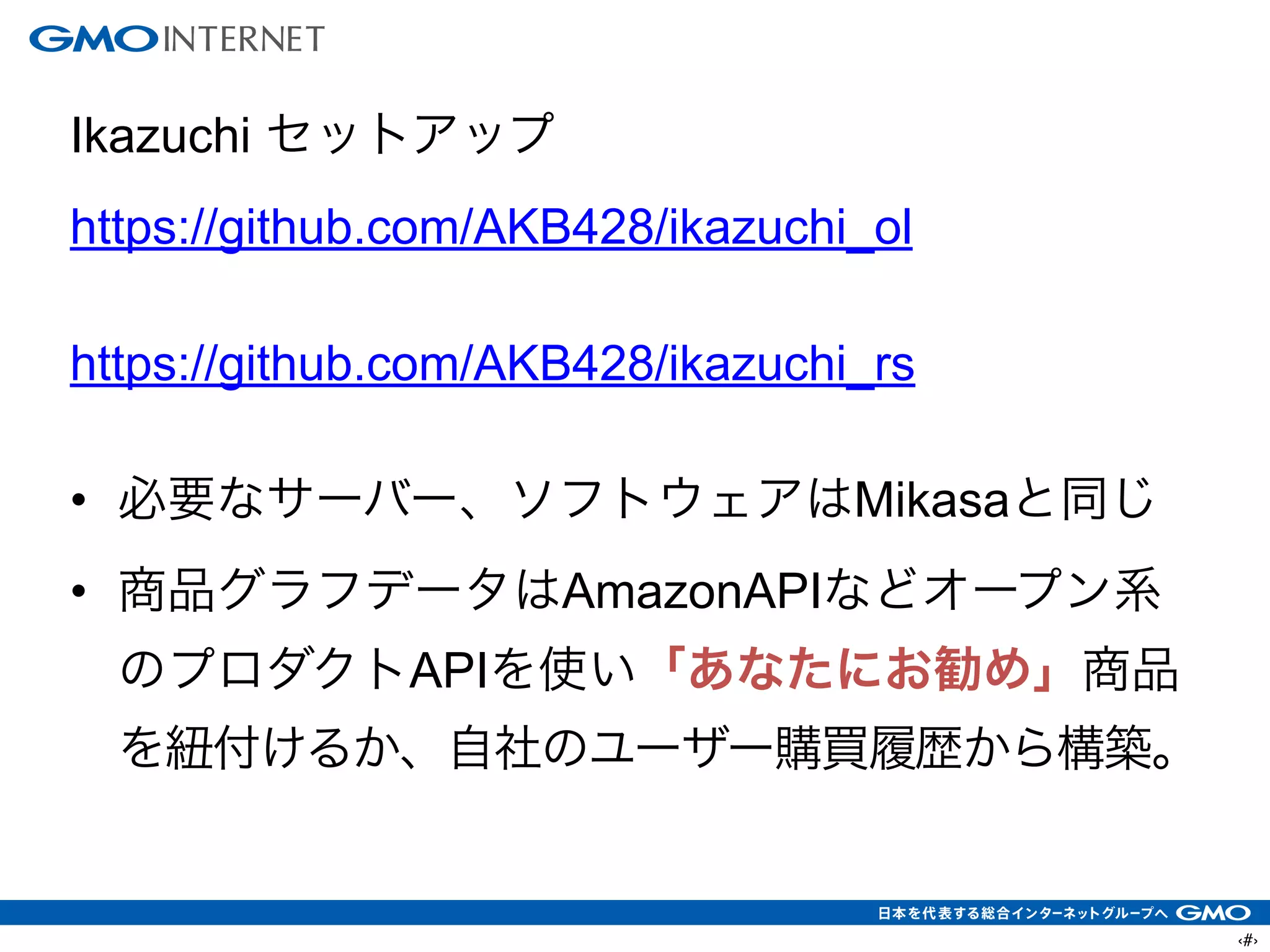 ‹#›
Ikazuchi セットアップ
https://github.com/AKB428/ikazuchi_ol
!
https://github.com/AKB428/ikazuchi_rs
!
• 必要なサーバー、ソフトウェアはMikasaと同じ
• 商品グラフデータはAmazonAPIなどオープン系
のプロダクトAPIを使い「あなたにお勧め」商品
を紐付けるか、自社のユーザー購買履歴から構築。
 