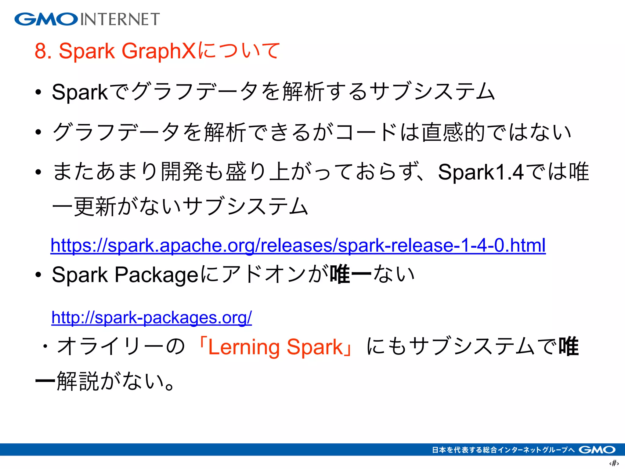 ‹#›
8. Spark GraphXについて
• Sparkでグラフデータを解析するサブシステム
• グラフデータを解析できるがコードは直感的ではない
• またあまり開発も盛り上がっておらず、Spark1.4では唯
一更新がないサブシステム
https://spark.apache.org/releases/spark-release-1-4-0.html
• Spark Packageにアドオンが唯一ない
http://spark-packages.org/
・オライリーの「Lerning Spark」にもサブシステムで唯
一解説がない。
 