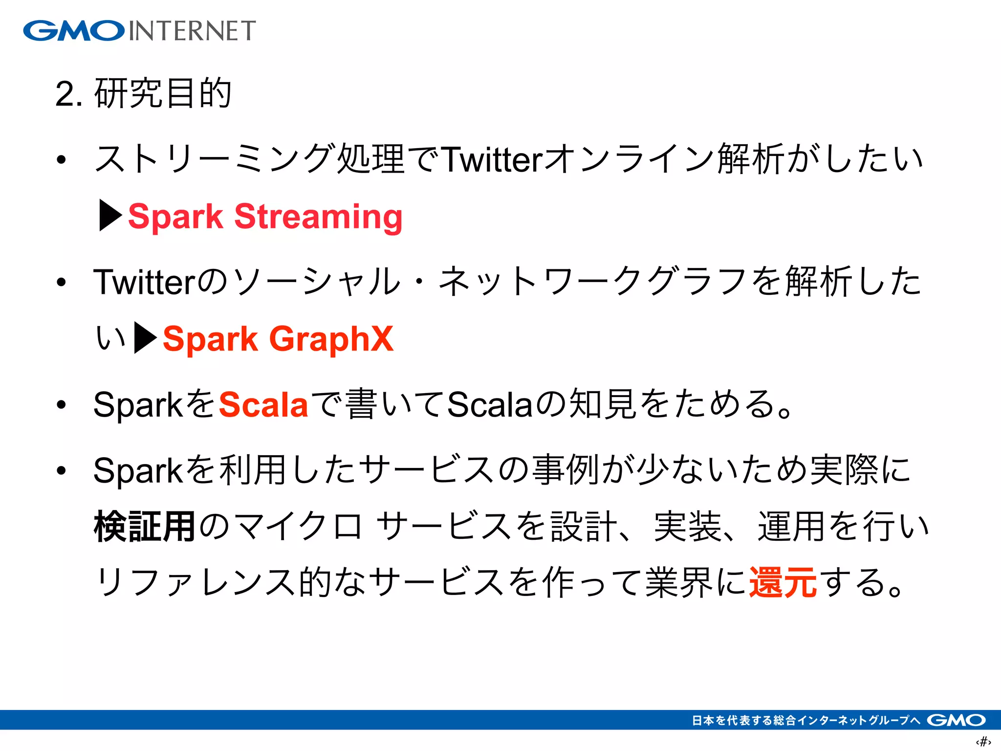 ‹#›
2. 研究目的
• ストリーミング処理でTwitterオンライン解析がしたい
▶Spark Streaming
• Twitterのソーシャル・ネットワークグラフを解析した
い▶Spark GraphX
• SparkをScalaで書いてScalaの知見をためる。
• Sparkを利用したサービスの事例が少ないため実際に
検証用のマイクロ サービスを設計、実装、運用を行い
リファレンス的なサービスを作って業界に還元する。
 