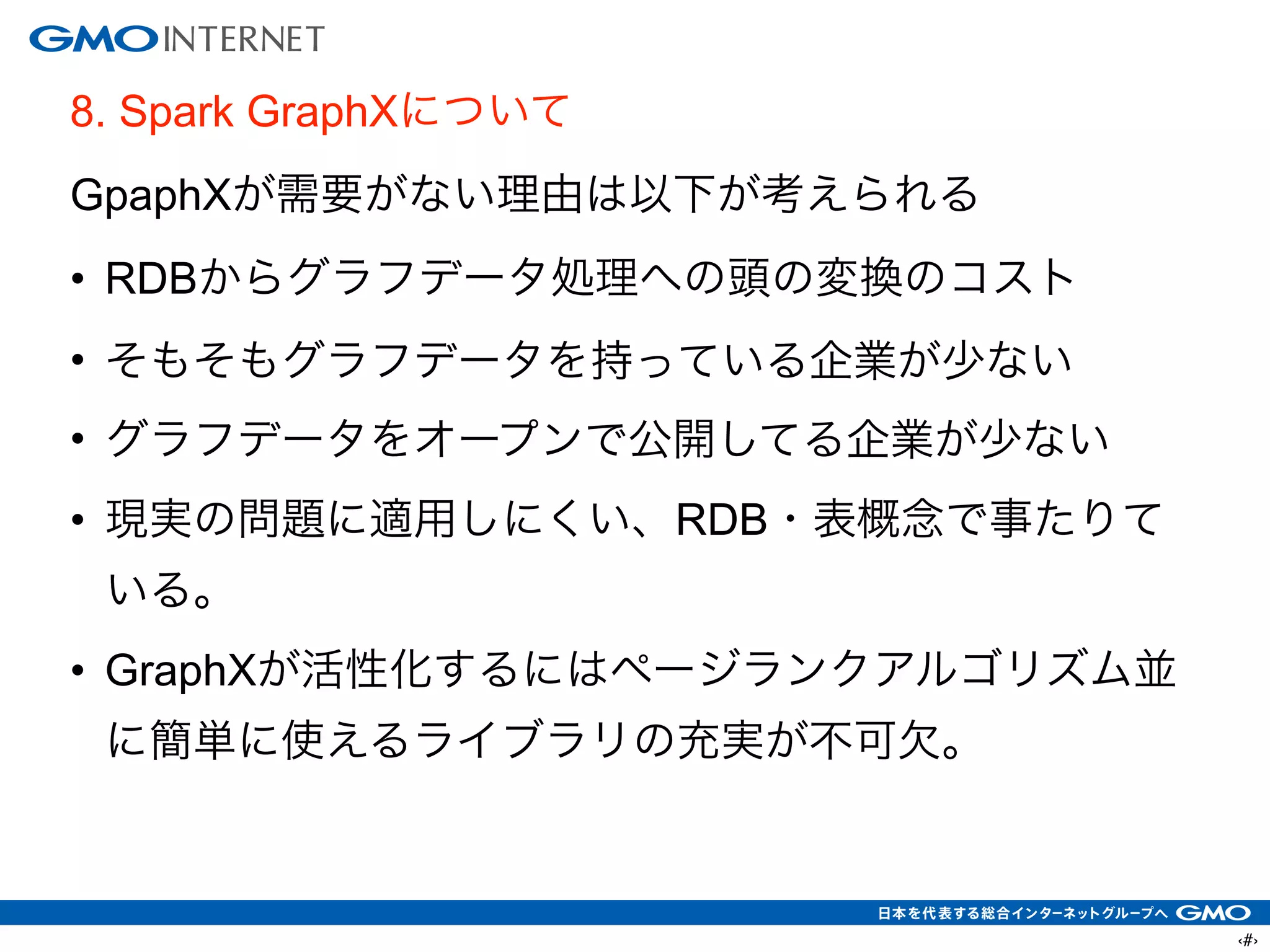‹#›
8. Spark GraphXについて
GpaphXが需要がない理由は以下が考えられる
• RDBからグラフデータ処理への頭の変換のコスト
• そもそもグラフデータを持っている企業が少ない
• グラフデータをオープンで公開してる企業が少ない
• 現実の問題に適用しにくい、RDB・表概念で事たりて
いる。
• GraphXが活性化するにはページランクアルゴリズム並
に簡単に使えるライブラリの充実が不可欠。
!
 