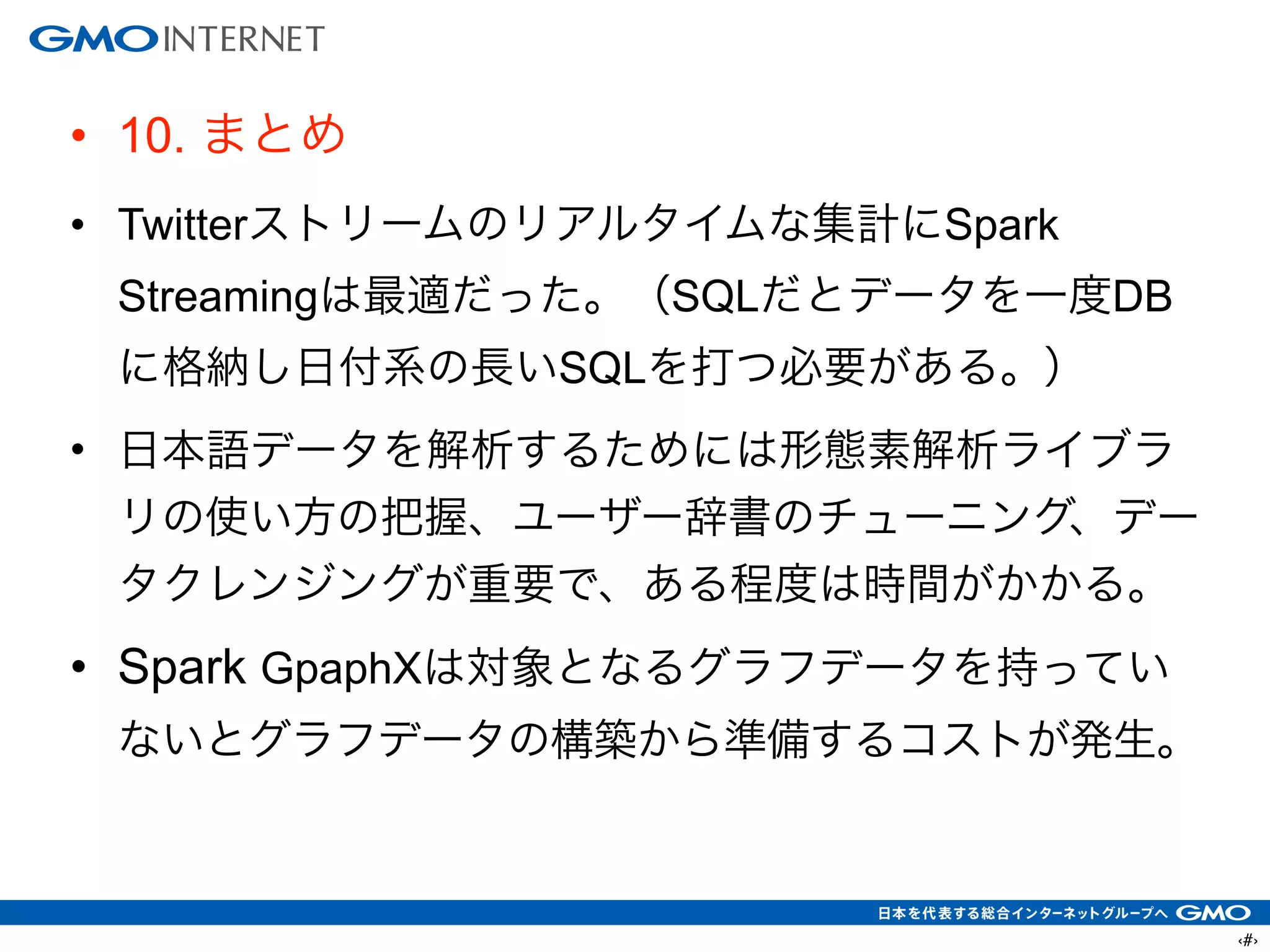 ‹#›
• 10. まとめ
• Twitterストリームのリアルタイムな集計にSpark
Streamingは最適だった。（SQLだとデータを一度DB
に格納し日付系の長いSQLを打つ必要がある。）
• 日本語データを解析するためには形態素解析ライブラ
リの使い方の把握、ユーザー辞書のチューニング、デー
タクレンジングが重要で、ある程度は時間がかかる。
• Spark GpaphXは対象となるグラフデータを持ってい
ないとグラフデータの構築から準備するコストが発生。
 