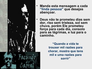Manda esta mensagem a cada  “linda pessoa"  que desejas abençoar.  Deus não te prometeu dias sem dor, riso sem tristeza, sol sem chuva, porém Ele prometeu força para cada dia, consolo para as lágrimas, e luz para o caminho.  “ Quando a vida te trouxer mil razões para chorar, mostra que tens mil e uma razões para sorrir” 