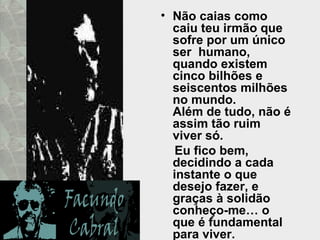 Não caias como caiu teu irmão que sofre por um único ser  humano,  quando existem cinco bilhões e seiscentos milhões no mundo.  Além de tudo, não é assim tão ruim viver só. Eu fico bem, decidindo a cada instante o que desejo fazer, e graças à solidão conheço-me… o que é fundamental para viver.  
