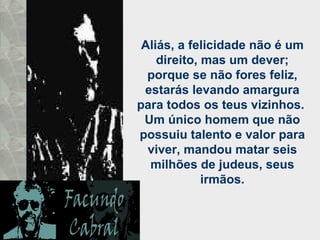 Aliás, a felicidade não é um direito, mas um dever; porque se não fores feliz, estarás levando amargura para todos os teus vizinhos.  Um único homem que não possuiu talento e valor para viver, mandou matar seis milhões de judeus, seus irmãos. 