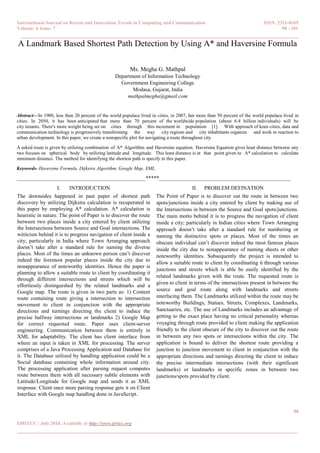 International Journal on Recent and Innovation Trends in Computing and Communication ISSN: 2321-8169
Volume: 6 Issue: 7 98 - 101
______________________________________________________________________________________
98
IJRITCC | July 2018, Available @ http://www.ijritcc.org
_______________________________________________________________________________________
A Landmark Based Shortest Path Detection by Using A* and Haversine Formula
Ms. Megha G. Mathpal
Department of Information Technology
Government Engineering College
Modasa, Gujarat, India
mathpalmegha@gmail.com
Abstract—In 1900, less than 20 percent of the world populace lived in cities, in 2007, fair more than 50 percent of the world populace lived in
cities. In 2050, it has been anticipated that more than 70 percent of the worldwide population (about 6.4 billion individuals) will be
city tenants. There's more weight being set on cities through this increment in population [1]. With approach of keen cities, data and
communication technology is progressively transforming the way city regions and city inhabitants organize and work in reaction to
urban development. In this paper, we create a nonspecific plot for navigating a route throughout city
A asked route is given by utilizing combination of A* Algorithm and Haversine equation. Haversine Equation gives least distance between any
two focuses on spherical body by utilizing latitude and longitude. This least distance is at that point given to A* calculation to calculate
minimum distance. The method for identifying the shortest path is specify in this paper.
Keywords- Haversine Formula, Dijkstra Algorithm, Google Map, XML.
________________________________________________*****_________________________________________________
I. INTRODUCTION
The downsides happened in past paper of shortest path
discovery by utilizing Dijkstra calculation is recuperated in
this paper by employing A* calculation. A* calculation is
heuristic in nature. The point of Paper is to discover the route
between two places inside a city entered by client utilizing
the Intersections between Source and Goal intersections. The
witticism behind it is to progress navigation of client inside a
city; particularly in India where Town Arranging approach
doesn’t take after a standard rule for naming the diverse
places. Most of the times an unknown person can’t discover
indeed the foremost popular places inside the city due to
nonappearance of noteworthy identities. Hence the paper is
planning to allow a suitable route to client by coordinating it
through different intersections and streets which will be
effortlessly distinguished by the related landmarks and a
Google map. The route is given in two parts as: 1) Content
route containing route giving a intersection to intersection
movement to client in conjunction with the appropriate
directions and turnings directing the client to induce the
precise halfway intersections or landmarks 2) Google Map
for correct requested route. Paper uses client-server
engineering. Communication between them is entirely in
XML for adaptability. The client has client interface from
where an input is taken in XML for processing. The server
comprises of a Java Processing Application and Database for
it. The Database utilized by handling application could be a
Social database containing whole information around city.
The processing application after parsing request computes
route between them with all necessary subtle elements with
Latitude/Longitude for Google map and sends it as XML
response. Client once more parsing response gets it on Client
Interface with Google map handling done in JavaScript.
II. PROBLEM DEFINATION
The Point of Paper is to discover out the route in between two
spots/junctions inside a city entered by client by making use of
the Intersections in between the Source and Goal spots/junctions.
The main motto behind it is to progress the navigation of client
inside a city; particularly in Indian cities where Town Arranging
approach doesn’t take after a standard rule for numbering or
naming the distinctive spots or places. Most of the times an
obscure individual can’t discover indeed the most famous places
inside the city due to nonappearance of naming sheets or other
noteworthy identities. Subsequently the project is intended to
allow a suitable route to client by coordinating it through various
junctions and streets which is able be easily identified by the
related landmarks given with the route. The requested route is
given to client in terms of the intersections present in between the
source and goal route along with landmarks and streets
interfacing them. The Landmarks utilized within the route may be
noteworthy Buildings, Statues, Streets, Complexes, Landmarks,
Sanctuaries, etc. The use of Landmarks includes an advantage of
getting to the exact place having no critical personality whereas
voyaging through route provided to client making the application
friendly to the client obscure of the city to discover out the route
in between any two spots or intersections within the city. The
application is bound to deliver the shortest route providing a
junction to junction movement to client in conjunction with the
appropriate directions and turnings directing the client to induce
the precise intermediate intersections (with their significant
landmarks) or landmarks in specific zones in between two
junctions/spots provided by client.
 