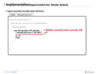 © PIOLINK, Inc. SDN No.1
Implementation(openvswitch.ko: Vendor Action)
 openvswitch.ko(Vendor Action)
…
static int do_execute_actions(…){
…
for(a = attr, rem = len; rem > 0; a = nla_next(a, &rem)){
…
switch(nla_type(a)) {
…
case OVS_ACTION_ATTR_PIOLINK:
/* packet에 대한 action !! THE END!!*/
pr_info(“Vendor Action Processingn");
err = 0;
break;
…
}
…
}
…
}
파일명 : ~/datapath/actions.c
4. 매칭되는 packet에 Vendor Action을 수행
 