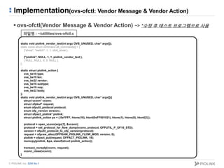 © PIOLINK, Inc. SDN No.1
Implementation(ovs-ofctl: Vendor Message & Vendor Action)
 ovs-ofctl(Vendor Message & Vendor Action) ~> *수정 후 테스트 프로그램으로 사용
…
static void piolink_vendor_test(int argc OVS_UNUSED, char* argv[]);
static const struct command all_commands[] = {
{"show", "switch", 1, 1, ofctl_show },
…
{"piolink", NULL, 1, 1, piolink_vendor_test },
{ NULL, NULL, 0, 0, NULL },
};
…
static struct piolink_action {
ovs_be16 type;
ovs_be16 len;
ovs_be32 vendor;
ovs_be16 subtype;
ovs_be16 nop;
ovs_be32 body;
};
static void piolink_vendor_test(int argc OVS_UNUSED, char* argv[]){
struct vconn* vconn;
struct ofpbuf* request;
enum ofputil_protocol protocol;
enum ofp_version version;;
struct ofpact_piolink* piolink;
struct piolink_action pa = { 0xFFFF, htons(16), htonl(0xFF001021), htons(1), htons(0), htonl(2) };
protocol = open_vconn(argv[1], &vconn);
protocol = set_protocol_for_flow_dump(vconn, protocol, OFPUTIL_P_OF10_STD);
version = ofputil_protocol_to_ofp_version(protocol);
request = ofpraw_alloc(OFPRAW_PIOLINK_FLOW_MOD, version, 0);
piolink = ofpact_put(request, OFPACT_PIOLINK, 16);
memcpy(piolink, &pa, sizeof(struct piolink_action));
transact_noreply(vconn, request);
vconn_close(vconn);
}
파일명 : ~/utilities/ovs-ofctl.c
 