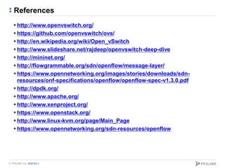 © PIOLINK, Inc. SDN No.1
References
 http://www.openvswitch.org/
 https://github.com/openvswitch/ovs/
 http://en.wikipedia.org/wiki/Open_vSwitch
 http://www.slideshare.net/rajdeep/openvswitch-deep-dive
 http://mininet.org/
 http://flowgrammable.org/sdn/openflow/message-layer/
 https://www.opennetworking.org/images/stories/downloads/sdn-
resources/onf-specifications/openflow/openflow-spec-v1.3.0.pdf
 http://dpdk.org/
 http://www.apache.org/
 http://www.xenproject.org/
 https://www.openstack.org/
 http://www.linux-kvm.org/page/Main_Page
 https://www.opennetworking.org/sdn-resources/openflow
 