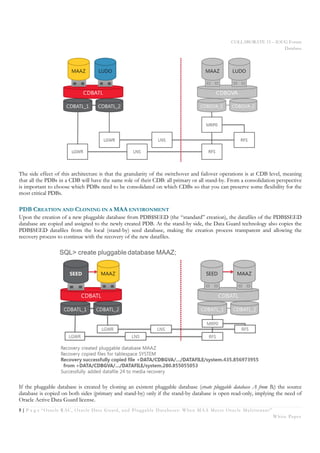 COLLABORATE 15 – IOUG Forum
Database
5 | P a g e “Oracle RAC, Oracle Data Guard, and Pluggable Databases: When MAA Meets Oracle Multitenant”
White Paper
The side effect of this architecture is that the granularity of the switchover and failover operations is at CDB level, meaning
that all the PDBs in a CDB will have the same role of their CDB: all primary or all stand-by. From a consolidation perspective
is important to choose which PDBs need to be consolidated on which CDBs so that you can preserve some flexibility for the
most critical PDBs.
PDB CREATION AND CLONING IN A MAA ENVIRONMENT
Upon the creation of a new pluggable database from PDB$SEED (the “standard” creation), the datafiles of the PDB$SEED
database are copied and assigned to the newly created PDB. At the stand-by side, the Data Guard technology also copies the
PDB$SEED datafiles from the local (stand-by) seed database, making the creation process transparent and allowing the
recovery process to continue with the recovery of the new datafiles.
If the pluggable database is created by cloning an existent pluggable database (create pluggable database A from B;) the source
database is copied on both sides (primary and stand-by) only if the stand-by database is open read-only, implying the need of
Oracle Active Data Guard license.
 