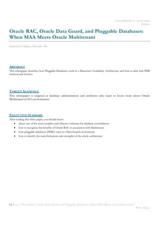 COLLABORATE 15 – IOUG Forum
Database
1 | P a g e “Oracle RAC, Oracle Data Guard, and Pluggable Databases: When MAA Meets Oracle Multitenant”
White Paper
Oracle RAC, Oracle Data Guard, and Pluggable Databases:
When MAA Meets Oracle Multitenant
Ludovico Caldara, Trivadis AG
ABSTRACT
This whitepaper describes how Pluggable Databases work in a Maximum Availability Architecture and how to deal with PDB
creation and services.
TARGET AUDIENCE
This whitepaper is targeted at database administrators and architects who want to know more about Oracle
Multitenant in HA environments.
EXECUTIVE SUMMARY
After reading this white-paper, you should know:
• about one of the most complex and effective solutions for database consolidation
• how to recognize the benefits of Oracle RAC in association with Multitenant
• how pluggable databases (PDBs) react in a Data Guard environment
• how to identify the main limitations and strengths of the whole architecture
 