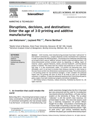 BUSHOR-1192; No. of Pages 7 
MARKETING & TECHNOLOGY 
Disruptions, decisions, and destinations: 
Enter the age of 3-D printing and additive 
manufacturing 
Jan Kietzmann a, Leyland Pitt a,*, Pierre Berthon b 
a Beedie School of Business, Simon Fraser University, Vancouver, BC V6C 1W6, Canada 
b McCallum Graduate School of Management, Bentley University, Waltham, MA, U.S.A. 
1. An invention that could remake the 
world 
Before May 2013, 3-D printing had not been a topic of 
many conversations, at least not outside the circles 
of committed technophiles who had already hailed 
it as the future–—or the end–—of manufacturing. Low 
public awareness changed when the first 3-D printed 
gun was announced and the code for its production 
was shared online by Cody Wilson, a 25-year-old law 
student at the University of Texas. The so-called 
‘Liberator’ is still the world’s most notorious 3-D 
printed object to date. The news that anyone could 
buy a relatively inexpensive 3-D printer–—Wilson 
bought his on eBay–—and produce a functioning gun 
at home made 3-D printing a very hot topic. Discus- 
sion revolved around personal liberties and the ‘‘right 
to print arms,’’ gun control, homeland security 
(whether the plastic gun could be detected by airport 
Business Horizons (2014) xxx, xxx—xxx 
Available online at www.sciencedirect.com 
ScienceDirect 
www.elsevier.com/locate/bushor 
KEYWORDS 
3-D printing; 
Additive 
manufacturing; 
Intellectual property; 
Ethics 
Abstract Until recently, most manufacturing processes have been ‘subtractive’ in 
that matter is removed (e.g., scraped, dissolved, turned, machined) from a substance 
in order to produce the desired product. 3-D printing turns traditional manufacturing 
on its head in that it uses an ‘additive’ process. Similar to laser and inkjet printers, 3-D 
(three-dimensional) printers produce pieces by depositing, or adding, layers of 
material–—plastic, polymer filaments, metals, and even foodstuffs–—until the desired 
product is realized. This means that the creation and production of ‘one-offs’ is not 
only easy, it is also economically viable. 3-D printers are becoming ever more 
affordable, and it is not hard to envision them being as common in most homes in 
the near future as their two-dimensional counterparts are today. This article presents 
a 3-D printing primer for non-technical managers. It then considers the profound 
impact that 3-D printing will have on firms of all kinds as well as on individual 
consumers. In addition, it raises the substantial questions that 3-D printing will pose to 
policy makers from both intellectual property and ethical standpoints. 
# 2014 Kelley School of Business, Indiana University. Published by Elsevier Inc. All 
rights reserved. 
* Corresponding author 
E-mail addresses: jan_kietzmann@sfu.edu.cn (J. Kietzmann), 
lpitt@sfu.edu.cn (L. Pitt), pberthon@bentley.edu (P. Berthon) 
0007-6813/$ — see front matter # 2014 Kelley School of Business, Indiana University. Published by Elsevier Inc. All rights reserved. 
http://dx.doi.org/10.1016/j.bushor.2014.11.005  