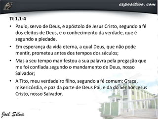 Tt 1.1-4
• Paulo, servo de Deus, e apóstolo de Jesus Cristo, segundo a fé
dos eleitos de Deus, e o conhecimento da verdade, que é
segundo a piedade,
• Em esperança da vida eterna, a qual Deus, que não pode
mentir, prometeu antes dos tempos dos séculos;
• Mas a seu tempo manifestou a sua palavra pela pregação que
me foi confiada segundo o mandamento de Deus, nosso
Salvador;
• A Tito, meu verdadeiro filho, segundo a fé comum: Graça,
misericórdia, e paz da parte de Deus Pai, e da do Senhor Jesus
Cristo, nosso Salvador.
 