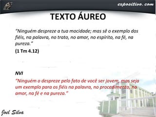 TEXTO ÁUREO
“Ninguém despreze a tua mocidade; mas sê o exemplo dos
fiéis, na palavra, no trato, no amor, no espírito, na fé, na
pureza.”
(1 Tm 4.12)
NVI
“Ninguém o despreze pelo fato de você ser jovem, mas seja
um exemplo para os fiéis na palavra, no procedimento, no
amor, na fé e na pureza.”
 