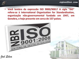 • Você lembra da expressão ISO 9000/9001? A sigla "ISO"
refere-se à International Organization for Standardization,
organização não-governamental fundada em 1947, em
Genebra, e hoje presente em cerca de 157 países.
 