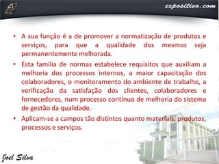 • A sua função é a de promover a normatização de produtos e
serviços, para que a qualidade dos mesmos seja
permanentemente melhorada.
• Esta família de normas estabelece requisitos que auxiliam a
melhoria dos processos internos, a maior capacitação dos
colaboradores, o monitoramento do ambiente de trabalho, a
verificação da satisfação dos clientes, colaboradores e
fornecedores, num processo contínuo de melhoria do sistema
de gestão da qualidade.
• Aplicam-se a campos tão distintos quanto materiais, produtos,
processos e serviços.
 