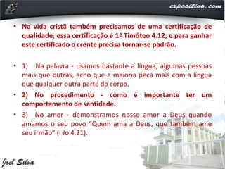 • Na vida cristã também precisamos de uma certificação de
qualidade, essa certificação é 1ª Timóteo 4.12; e para ganhar
este certificado o crente precisa tornar-se padrão.
• 1) Na palavra - usamos bastante a língua, algumas pessoas
mais que outras, acho que a maioria peca mais com a língua
que qualquer outra parte do corpo.
• 2) No procedimento - como é importante ter um
comportamento de santidade.
• 3) No amor - demonstramos nosso amor a Deus quando
amamos o seu povo “Quem ama a Deus, que também ame
seu irmão” (I Jo 4.21).
 