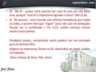 • 4) Na fé - jovem você precisa ter uma fé viva em um Deus
vivo, porque “sem fé é impossível agradar a Deus” (Hb 11.6).
• 5) Na pureza - num mundo com ofertas tentadoras por todos
os lados, o jovem tem que “vigiar” para não cair em tentação.
Deseja ter o certificado I Tm 4.12, então começo treinar
nestes cinco pontos.
Parabéns jovens, certamente vocês podem ser um exemplo
para os demais fiéis.
Alegres na esperança, fortes na fé, dedicados no amor, unidos
no trabalho.
Com a Graça de Deus. Rev. Janoí
 