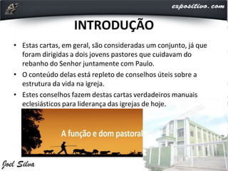 INTRODUÇÃO
• Estas cartas, em geral, são consideradas um conjunto, já que
foram dirigidas a dois jovens pastores que cuidavam do
rebanho do Senhor juntamente com Paulo.
• O conteúdo delas está repleto de conselhos úteis sobre a
estrutura da vida na igreja.
• Estes conselhos fazem destas cartas verdadeiros manuais
eclesiásticos para liderança das igrejas de hoje.
 