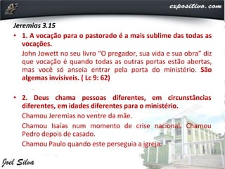 Jeremias 3.15
• 1. A vocação para o pastorado é a mais sublime das todas as
vocações.
John Jowett no seu livro “O pregador, sua vida e sua obra” diz
que vocação é quando todas as outras portas estão abertas,
mas você só anseia entrar pela porta do ministério. São
algemas invisíveis. ( Lc 9: 62)
• 2. Deus chama pessoas diferentes, em circunstâncias
diferentes, em idades diferentes para o ministério.
Chamou Jeremias no ventre da mãe.
Chamou Isaías num momento de crise nacional. Chamou
Pedro depois de casado.
Chamou Paulo quando este perseguia a igreja.
 