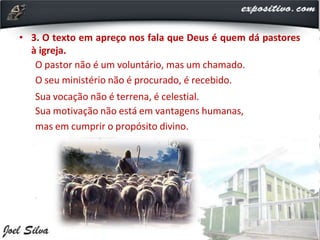 • 3. O texto em apreço nos fala que Deus é quem dá pastores
à igreja.
O pastor não é um voluntário, mas um chamado.
O seu ministério não é procurado, é recebido.
Sua vocação não é terrena, é celestial.
Sua motivação não está em vantagens humanas,
mas em cumprir o propósito divino.
 