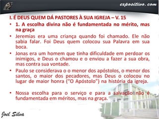 I. É DEUS QUEM DÁ PASTORES À SUA IGREJA – V. 15
• 1. A escolha divina não é fundamentada no mérito, mas
na graça
• Jeremias era uma criança quando foi chamado. Ele não
sabia falar. Foi Deus quem colocou sua Palavra em sua
boca.
• Jonas era um homem que tinha dificuldade em perdoar os
inimigos, e Deus o chamou e o enviou a fazer a sua obra,
mas contra sua vontade.
• Paulo se considerava o o menor dos apóstolos, o menor dos
santos, o maior dos pecadores, mas Deus o colocou no
lugar de maior honra (“O Apóstolo”) na história da igreja.
• Nossa escolha para o serviço e para a salvação não é
fundamentada em méritos, mas na graça.
 