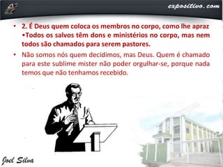 • 2. É Deus quem coloca os membros no corpo, como lhe apraz
•Todos os salvos têm dons e ministérios no corpo, mas nem
todos são chamados para serem pastores.
• Não somos nós quem decidimos, mas Deus. Quem é chamado
para este sublime mister não poder orgulhar-se, porque nada
temos que não tenhamos recebido.
 