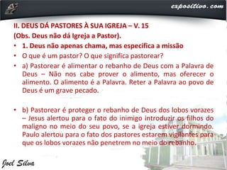 II. DEUS DÁ PASTORES À SUA IGREJA – V. 15
(Obs. Deus não dá Igreja a Pastor).
• 1. Deus não apenas chama, mas especifica a missão
• O que é um pastor? O que significa pastorear?
• a) Pastorear é alimentar o rebanho de Deus com a Palavra de
Deus – Não nos cabe prover o alimento, mas oferecer o
alimento. O alimento é a Palavra. Reter a Palavra ao povo de
Deus é um grave pecado.
• b) Pastorear é proteger o rebanho de Deus dos lobos vorazes
– Jesus alertou para o fato do inimigo introduzir os filhos do
maligno no meio do seu povo, se a igreja estiver dormindo.
Paulo alertou para o fato dos pastores estarem vigilantes para
que os lobos vorazes não penetrem no meio do rebanho.
 
