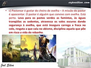 • c) Pastorear é gostar do cheiro de ovelha – A missão do pastor
é apascentar. O pastor é alguém que convive com ovelha. Está
perto. Leva para os pastos verdes as famintas, às águas
tranqüilas as sedentas, atravessa os vales escuros dando
segurança à ovelha, que está insegura carrega a fraca no
colo, resgata a que caiu no abismo, disciplina aquela que põe
em risco a vida do rebanho.
 