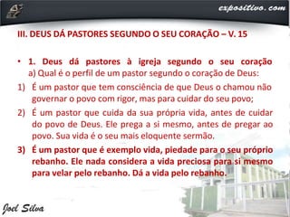 III. DEUS DÁ PASTORES SEGUNDO O SEU CORAÇÃO – V. 15
• 1. Deus dá pastores à igreja segundo o seu coração
a) Qual é o perfil de um pastor segundo o coração de Deus:
1) É um pastor que tem consciência de que Deus o chamou não
governar o povo com rigor, mas para cuidar do seu povo;
2) É um pastor que cuida da sua própria vida, antes de cuidar
do povo de Deus. Ele prega a si mesmo, antes de pregar ao
povo. Sua vida é o seu mais eloquente sermão.
3) É um pastor que é exemplo vida, piedade para o seu próprio
rebanho. Ele nada considera a vida preciosa para si mesmo
para velar pelo rebanho. Dá a vida pelo rebanho.
 
