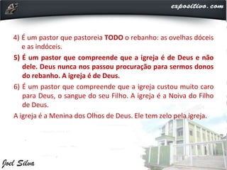 4) É um pastor que pastoreia TODO o rebanho: as ovelhas dóceis
e as indóceis.
5) É um pastor que compreende que a igreja é de Deus e não
dele. Deus nunca nos passou procuração para sermos donos
do rebanho. A igreja é de Deus.
6) É um pastor que compreende que a igreja custou muito caro
para Deus, o sangue do seu Filho. A igreja é a Noiva do Filho
de Deus.
A igreja é a Menina dos Olhos de Deus. Ele tem zelo pela igreja.
 