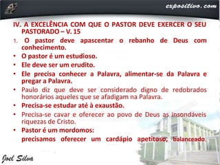 IV. A EXCELÊNCIA COM QUE O PASTOR DEVE EXERCER O SEU
PASTORADO – V. 15
1. O pastor deve apascentar o rebanho de Deus com
conhecimento.
• O pastor é um estudioso.
• Ele deve ser um erudito.
• Ele precisa conhecer a Palavra, alimentar-se da Palavra e
pregar a Palavra.
• Paulo diz que deve ser considerado digno de redobrados
honorários aqueles que se afadigam na Palavra.
• Precisa-se estudar até à exaustão.
• Precisa-se cavar e oferecer ao povo de Deus as insondáveis
riquezas de Cristo.
• Pastor é um mordomos:
precisamos oferecer um cardápio apetitoso, balanceado.
 