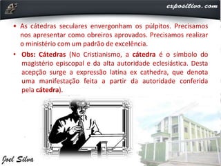 • As cátedras seculares envergonham os púlpitos. Precisamos
nos apresentar como obreiros aprovados. Precisamos realizar
o ministério com um padrão de excelência.
• Obs: Cátedras (No Cristianismo, a cátedra é o símbolo do
magistério episcopal e da alta autoridade eclesiástica. Desta
acepção surge a expressão latina ex cathedra, que denota
uma manifestação feita a partir da autoridade conferida
pela cátedra).
 
