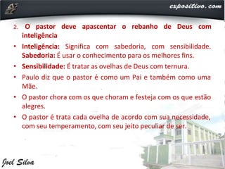2. O pastor deve apascentar o rebanho de Deus com
inteligência
• Inteligência: Significa com sabedoria, com sensibilidade.
Sabedoria: É usar o conhecimento para os melhores fins.
• Sensibilidade: É tratar as ovelhas de Deus com ternura.
• Paulo diz que o pastor é como um Pai e também como uma
Mãe.
• O pastor chora com os que choram e festeja com os que estão
alegres.
• O pastor é trata cada ovelha de acordo com sua necessidade,
com seu temperamento, com seu jeito peculiar de ser.
 