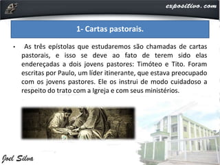 • As três epístolas que estudaremos são chamadas de cartas
pastorais, e isso se deve ao fato de terem sido elas
endereçadas a dois jovens pastores: Timóteo e Tito. Foram
escritas por Paulo, um líder itinerante, que estava preocupado
com os jovens pastores. Ele os instrui de modo cuidadoso a
respeito do trato com a Igreja e com seus ministérios.
1- Cartas pastorais.
 