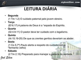 LEITURA DIÁRIA
• Segunda
(1 Tm 1.2) O cuidado paternal pelo jovem obreiro.
• Terça
(Ef 6.17) A palavra de Deus é a “espada do Espírito.
• Quarta
(Gl 4.9-11) O pastor deve ter cuidado com o legalismo.
• Quinta
(At 15.19-20) De que os crentes gentios deveriam se abster.
• Sexta
(1 Co 5.7ª) Paulo alerta a respeito do cuidado com o
“fermento velho)
• Sábado
(2 Tm 2.15) Preparado para manejar a palavra da verdade.
 