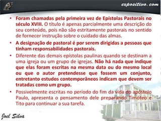 • Foram chamadas pela primeira vez de Epístolas Pastorais no
século XVIII. O título é apenas parcialmente uma descrição do
seu conteúdo, pois não são estritamente pastorais no sentido
de fornecer instrução sobre o cuidado das almas.
• A designação de pastoral é por serem dirigidas a pessoas que
tinham responsabilidades pastorais.
• Diferente das demais epístolas paulinas quando se destinam a
uma igreja ou um grupo de igrejas. Não há nada que indique
que elas foram escritas na mesma data ou do mesmo local
ou que o autor pretendesse que fossem um conjunto,
entretanto estudos contemporâneos indicam que devem ser
tratadas como um grupo.
• Possivelmente escritas no período do fim da vida do apóstolo
Paulo, apresenta o pensamento dele preparando Timóteo e
Tito para continuar a sua tarefa.
 