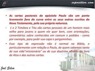 • As cartas pastorais do apóstolo Paulo são um ponto
levemente fora da curva entre os seus outros escritos do
Novo Testamento, pela sua própria natureza.
• 1 e 2 Timóteo e Tito são cartas pessoais de um homem mais
velho para jovens a quem ele quer bem, com orientações,
comentários sobre conhecidos em comum e pedidos - como
por exemplo, para pedir sua capa e pergaminhos.
• Esse tipo de expressão não é normal na Bíblia, e
particularmente com relação a Paulo, de quem sabemos tanto
de sua vida"missionária" ou de sua doutrina através do livro
de Atos e das outras cartas.
 