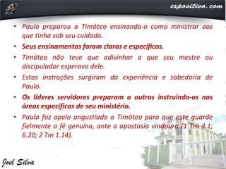 • Paulo preparou a Timóteo ensinando-o como ministrar aos
que tinha sob seu cuidado.
• Seus ensinamentos foram claros e específicos.
• Timóteo não teve que adivinhar o que seu mestre ou
discipulador esperava dele.
• Estas instruções surgiram da experiência e sabedoria de
Paulo.
• Os líderes servidores preparam a outros instruindo-os nas
áreas específicas de seu ministério.
• Paulo faz apelo angustiado a Timóteo para que este guarde
fielmente a fé genuína, ante a apostasia vindoura (1 Tm 4.1;
6.20; 2 Tm 1.14).
 