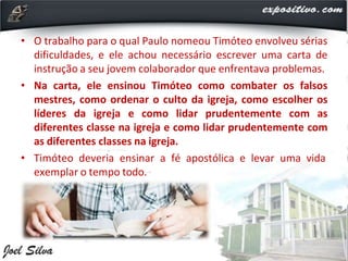 • O trabalho para o qual Paulo nomeou Timóteo envolveu sérias
dificuldades, e ele achou necessário escrever uma carta de
instrução a seu jovem colaborador que enfrentava problemas.
• Na carta, ele ensinou Timóteo como combater os falsos
mestres, como ordenar o culto da igreja, como escolher os
líderes da igreja e como lidar prudentemente com as
diferentes classe na igreja e como lidar prudentemente com
as diferentes classes na igreja.
• Timóteo deveria ensinar a fé apostólica e levar uma vida
exemplar o tempo todo.
 