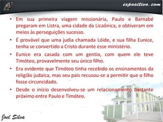 • Em sua primeira viagem missionária, Paulo e Barnabé
pregaram em Listra, uma cidade da Licaônica, e obtiveram em
meios às perseguições sucesso.
• É provável que uma judia chamada Lóide, e sua filha Eunice,
tenha se convertido a Cristo durante esse ministério.
• Eunice era casada com um gentio, com quem ele teve
Timóteo, provavelmente seu único filho.
• Era evidente que Timóteo tinha recebido os ensinamentos da
religião judaica, mas seu pais recusou-se a permitir que o filho
fosse circuncidado.
• Desde o início desenvolveu-se um relacionamento bastante
próximo entre Paulo e Timóteo.
 