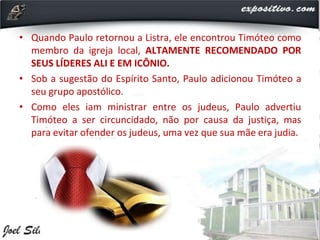 • Quando Paulo retornou a Listra, ele encontrou Timóteo como
membro da igreja local, ALTAMENTE RECOMENDADO POR
SEUS LÍDERES ALI E EM ICÔNIO.
• Sob a sugestão do Espírito Santo, Paulo adicionou Timóteo a
seu grupo apostólico.
• Como eles iam ministrar entre os judeus, Paulo advertiu
Timóteo a ser circuncidado, não por causa da justiça, mas
para evitar ofender os judeus, uma vez que sua mãe era judia.
 