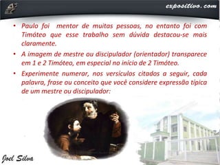 • Paulo foi mentor de muitas pessoas, no entanto foi com
Timóteo que esse trabalho sem dúvida destacou-se mais
claramente.
• A imagem de mestre ou discipulador (orientador) transparece
em 1 e 2 Timóteo, em especial no início de 2 Timóteo.
• Experimente numerar, nos versículos citados a seguir, cada
palavra, frase ou conceito que você considere expressão típica
de um mestre ou discipulador:
 