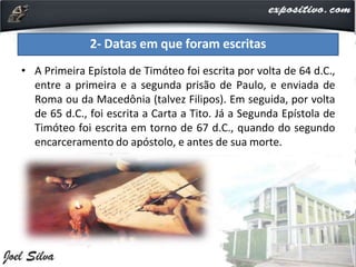 • A Primeira Epístola de Timóteo foi escrita por volta de 64 d.C.,
entre a primeira e a segunda prisão de Paulo, e enviada de
Roma ou da Macedônia (talvez Filipos). Em seguida, por volta
de 65 d.C., foi escrita a Carta a Tito. Já a Segunda Epístola de
Timóteo foi escrita em torno de 67 d.C., quando do segundo
encarceramento do apóstolo, e antes de sua morte.
2- Datas em que foram escritas
 