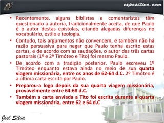 • Recentemente, alguns biblistas e comentaristas têm
questionado a autoria, tradicionalmente aceita, de que Paulo
é o autor destas epístolas, citando alegadas diferenças no
vocabulário, estilo e teologia.
• Contudo, tais argumentos não convencem, e também não há
razão persuasiva para negar que Paulo tenha escrito estas
cartas, e de acordo com as saudações, o autor das três cartas
pastorais (1º e 2º Timóteo e Tito) foi mesmo Paulo.
• De acordo com a tradição posterior, Paulo escreveu 1º
Timóteo enquanto estava ainda no meio de sua quarta
viagem missionária, entre os anos de 62-64 d.C. 2º Timóteo é
a última carta escrita por Paulo.
• Preparou-a logo depois da sua quarta viagem missionária,
provavelmente entre 64-68 d.C.
• Também a carta enviada a Tito foi escrita durante a quarta
viagem missionária, entre 62 e 64 d.C
 