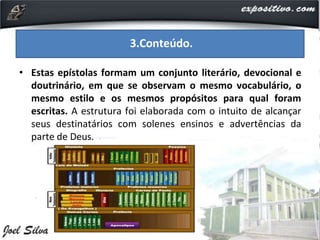 • Estas epístolas formam um conjunto literário, devocional e
doutrinário, em que se observam o mesmo vocabulário, o
mesmo estilo e os mesmos propósitos para qual foram
escritas. A estrutura foi elaborada com o intuito de alcançar
seus destinatários com solenes ensinos e advertências da
parte de Deus.
3.Conteúdo.
 