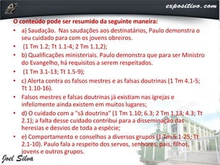O conteúdo pode ser resumido da seguinte maneira:
• a) Saudação. Nas saudações aos destinatários, Paulo demonstra o
seu cuidado para com os jovens obreiros.
• (1 Tm 1.2; Tt 1.1-4; 2 Tm 1.1,2);
• b) Qualificações ministeriais. Paulo demonstra que para ser Ministro
do Evangelho, há requisitos a serem respeitados.
• (1 Tm 3.1-13; Tt 1.5-9);
• c) Alerta contra os falsos mestres e as falsas doutrinas (1 Tm 4.1-5;
Tt 1.10-16).
• Falsos mestres e falsas doutrinas já existiam nas igrejas e
infelizmente ainda existem em muitos lugares;
• d) O cuidado com a "sã doutrina" (1 Tm 1.10; 6.3; 2 Tm 1.13; 4.3; Tt
2.1); a falta desse cuidado contribui para a disseminação das
heresias e desvios de toda a espécie;
• e) Comportamento e conselhos a diversos grupos (1 Tm 5.1-25; Tt
2.1-10). Paulo fala a respeito dos servos, senhores, pais, filhos,
jovens e outros grupos.
 