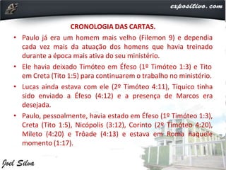 CRONOLOGIA DAS CARTAS.
• Paulo já era um homem mais velho (Filemon 9) e dependia
cada vez mais da atuação dos homens que havia treinado
durante a época mais ativa do seu ministério.
• Ele havia deixado Timóteo em Éfeso (1º Timóteo 1:3) e Tito
em Creta (Tito 1:5) para continuarem o trabalho no ministério.
• Lucas ainda estava com ele (2º Timóteo 4:11), Tíquico tinha
sido enviado a Éfeso (4:12) e a presença de Marcos era
desejada.
• Paulo, pessoalmente, havia estado em Éfeso (1º Timóteo 1:3),
Creta (Tito 1:5), Nicópolis (3:12), Corinto (2º Timóteo 4:20),
Mileto (4:20) e Trôade (4:13) e estava em Roma naquele
momento (1:17).
 